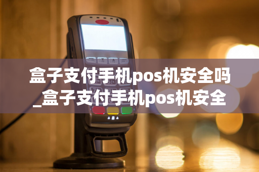 盒子支付手机pos机安全吗_盒子支付手机pos机安全吗可靠吗