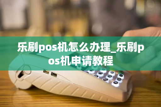 乐刷pos机怎么办理_乐刷pos机申请教程