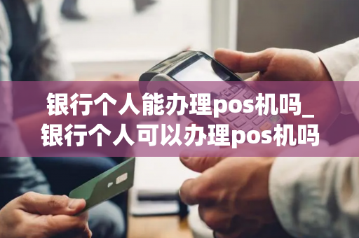 银行个人能办理pos机吗_银行个人可以办理pos机吗