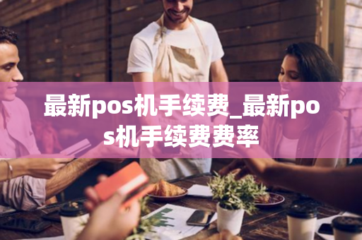 最新pos机手续费_最新pos机手续费费率