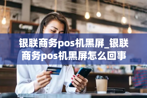 银联商务pos机黑屏_银联商务pos机黑屏怎么回事