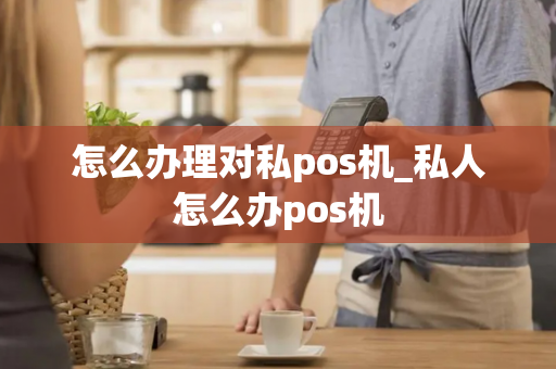 怎么办理对私pos机_私人怎么办pos机