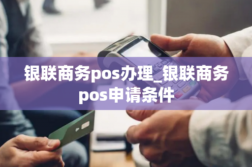 银联商务pos办理_银联商务pos申请条件