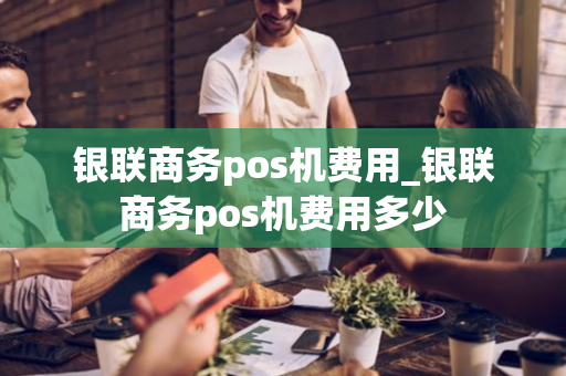 银联商务pos机费用_银联商务pos机费用多少