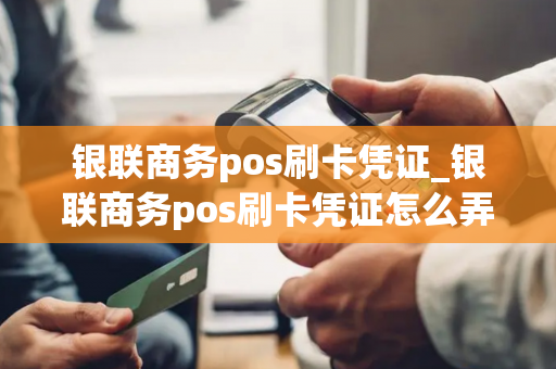 银联商务pos刷卡凭证_银联商务pos刷卡凭证怎么弄