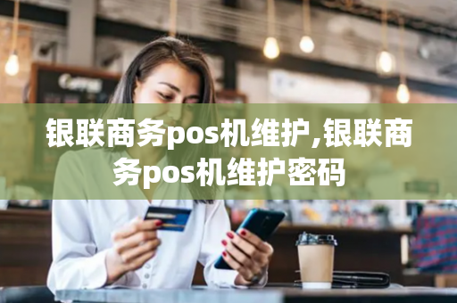 银联商务pos机维护,银联商务pos机维护密码