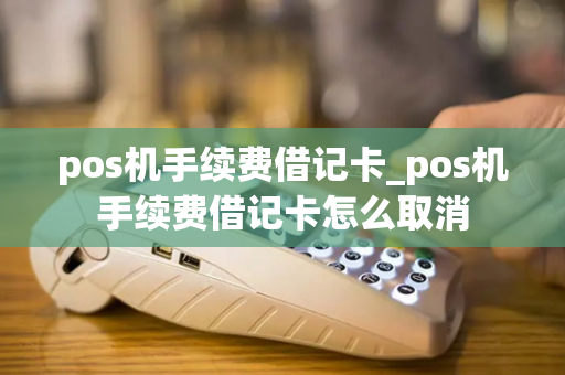 pos机手续费借记卡_pos机手续费借记卡怎么取消