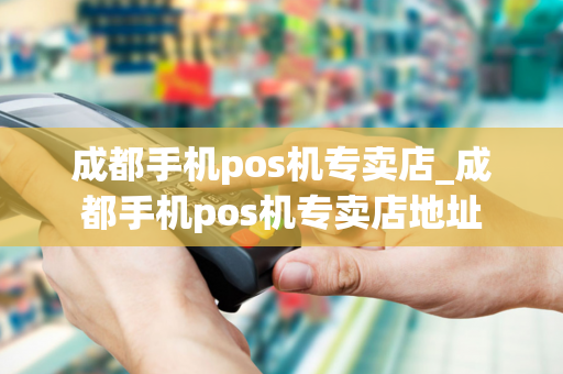 成都手机pos机专卖店_成都手机pos机专卖店地址