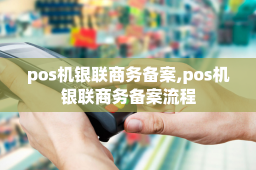 pos机银联商务备案,pos机银联商务备案流程