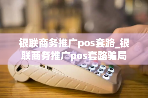 银联商务推广pos套路_银联商务推广pos套路骗局