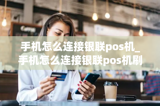 手机怎么连接银联pos机_手机怎么连接银联pos机刷卡