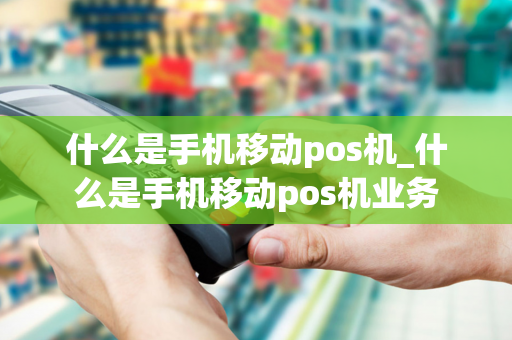 什么是手机移动pos机_什么是手机移动pos机业务