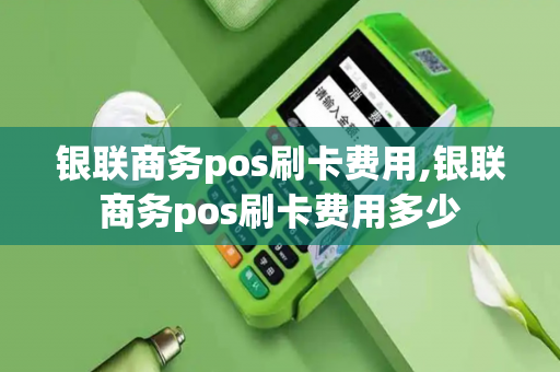 银联商务pos刷卡费用,银联商务pos刷卡费用多少