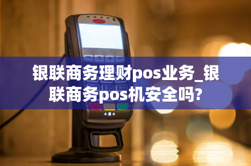 银联商务理财pos业务_银联商务pos机安全吗?