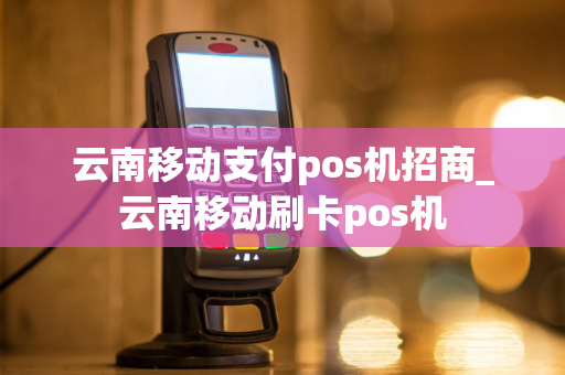 云南移动支付pos机招商_云南移动刷卡pos机