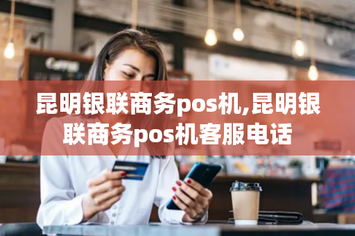 昆明银联商务pos机,昆明银联商务pos机客服电话