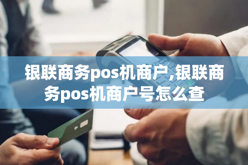 银联商务pos机商户,银联商务pos机商户号怎么查