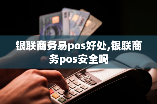 银联商务易pos好处,银联商务pos安全吗