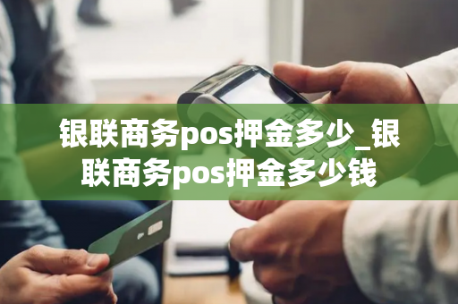 银联商务pos押金多少_银联商务pos押金多少钱