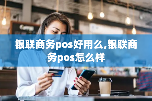 银联商务pos好用么,银联商务pos怎么样