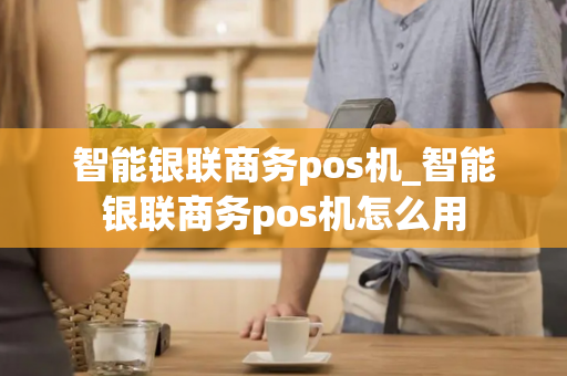 智能银联商务pos机_智能银联商务pos机怎么用