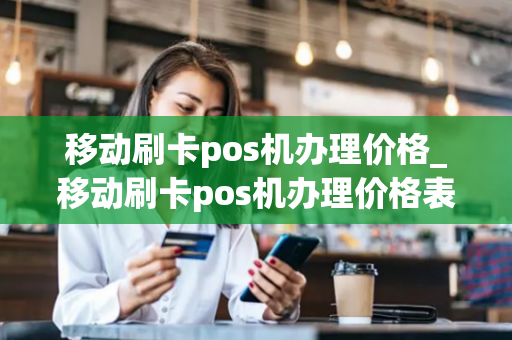 移动刷卡pos机办理价格_移动刷卡pos机办理价格表