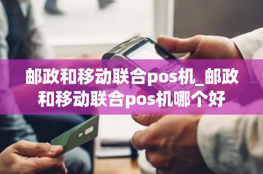 邮政和移动联合pos机_邮政和移动联合pos机哪个好