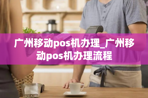 广州移动pos机办理_广州移动pos机办理流程