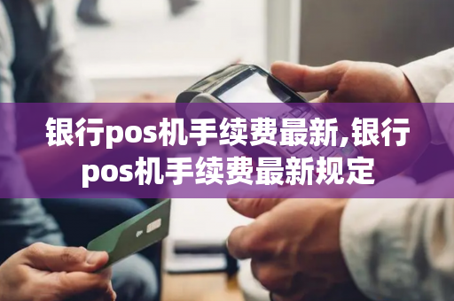 银行pos机手续费最新,银行pos机手续费最新规定