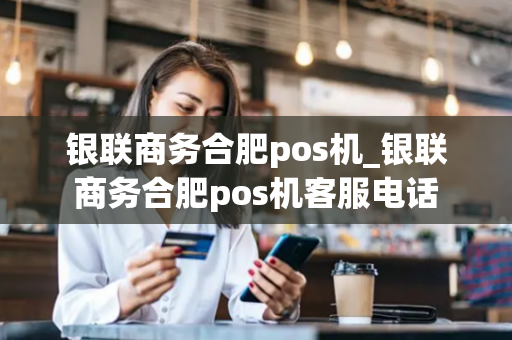 银联商务合肥pos机_银联商务合肥pos机客服电话