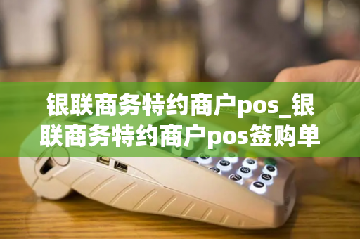 银联商务特约商户pos_银联商务特约商户pos签购单