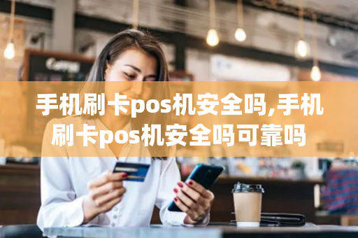 手机刷卡pos机安全吗,手机刷卡pos机安全吗可靠吗