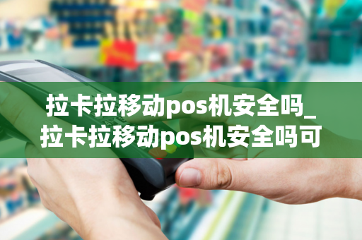 拉卡拉移动pos机安全吗_拉卡拉移动pos机安全吗可靠吗