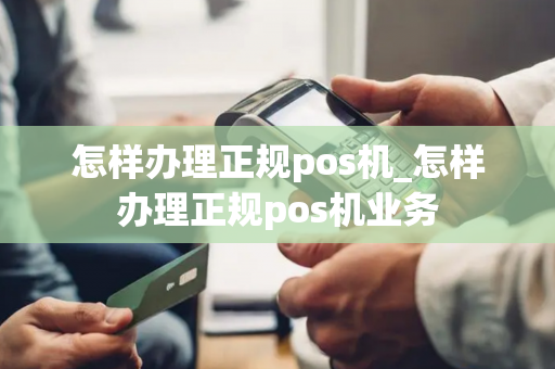 怎样办理正规pos机_怎样办理正规pos机业务