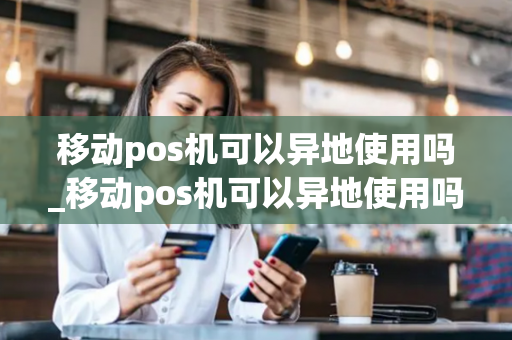 移动pos机可以异地使用吗_移动pos机可以异地使用吗安全吗