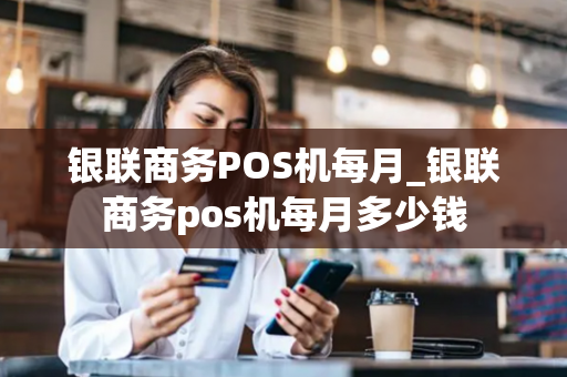 银联商务POS机每月_银联商务pos机每月多少钱