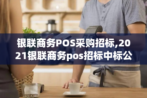 银联商务POS采购招标,2021银联商务pos招标中标公告