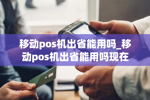 移动pos机出省能用吗_移动pos机出省能用吗现在