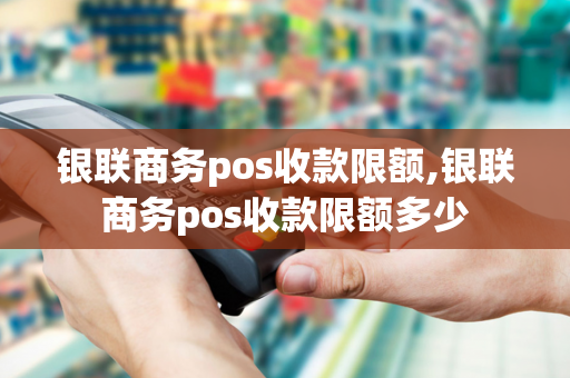 银联商务pos收款限额,银联商务pos收款限额多少