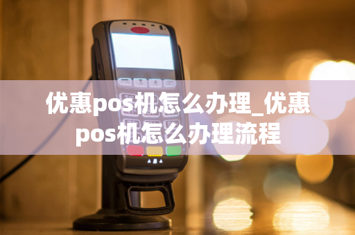 优惠pos机怎么办理_优惠pos机怎么办理流程