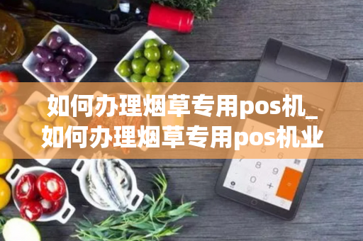 如何办理烟草专用pos机_如何办理烟草专用pos机业务