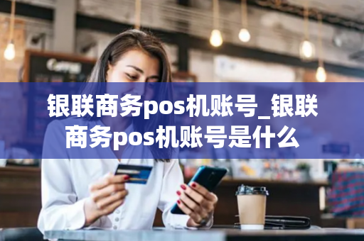 银联商务pos机账号_银联商务pos机账号是什么