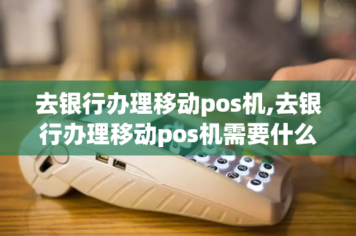 去银行办理移动pos机,去银行办理移动pos机需要什么