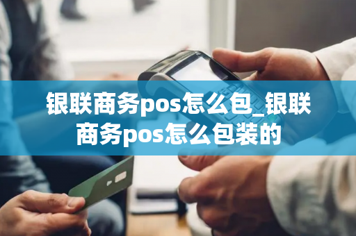 银联商务pos怎么包_银联商务pos怎么包装的