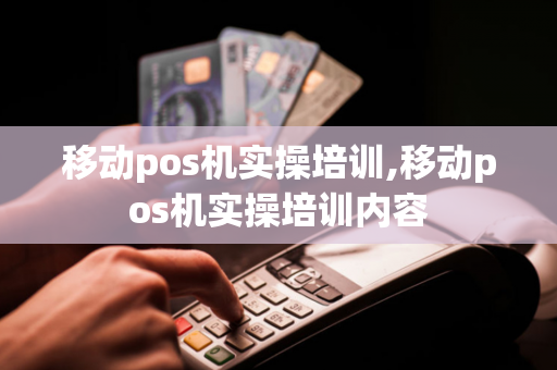 移动pos机实操培训,移动pos机实操培训内容