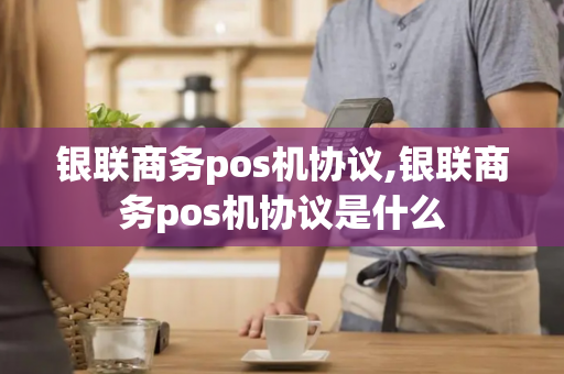 银联商务pos机协议,银联商务pos机协议是什么