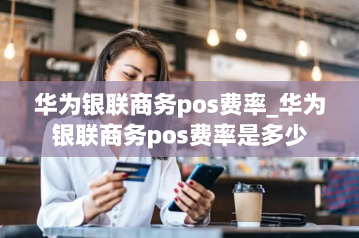 华为银联商务pos费率_华为银联商务pos费率是多少