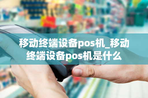 移动终端设备pos机_移动终端设备pos机是什么