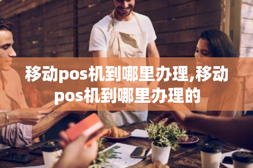 移动pos机到哪里办理,移动pos机到哪里办理的