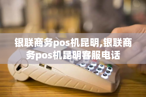 银联商务pos机昆明,银联商务pos机昆明客服电话